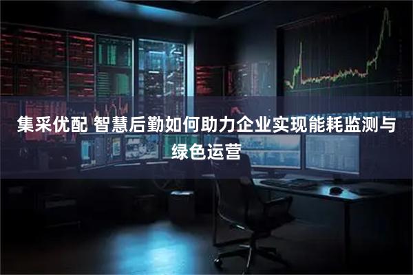 集采优配 智慧后勤如何助力企业实现能耗监测与绿色运营