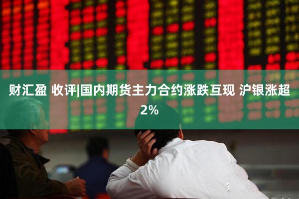 财汇盈 收评|国内期货主力合约涨跌互现 沪银涨超2%