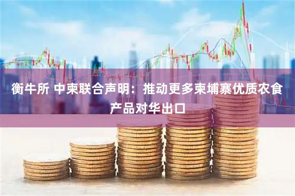 衡牛所 中柬联合声明：推动更多柬埔寨优质农食产品对华出口