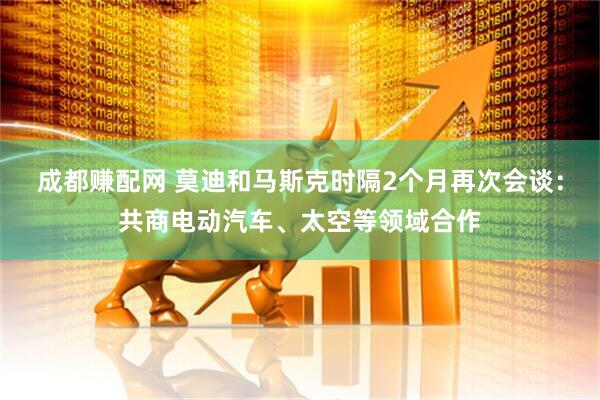 成都赚配网 莫迪和马斯克时隔2个月再次会谈：共商电动汽车、太空等领域合作