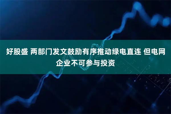 好股盛 两部门发文鼓励有序推动绿电直连 但电网企业不可参与投资