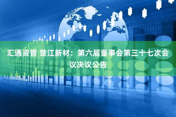 汇通资管 楚江新材：第六届董事会第三十七次会议决议公告
