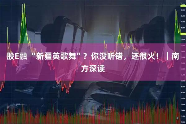 股E融 “新疆英歌舞”？你没听错，还很火！｜南方深读