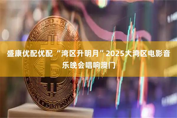 盛康优配优配 “湾区升明月”2025大湾区电影音乐晚会唱响澳门