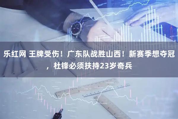 乐红网 王牌受伤！广东队战胜山西！新赛季想夺冠，杜锋必须扶持23岁奇兵