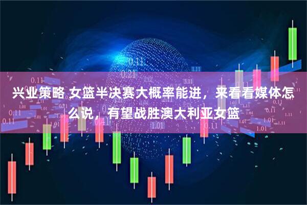 兴业策略 女篮半决赛大概率能进，来看看媒体怎么说，有望战胜澳大利亚女篮