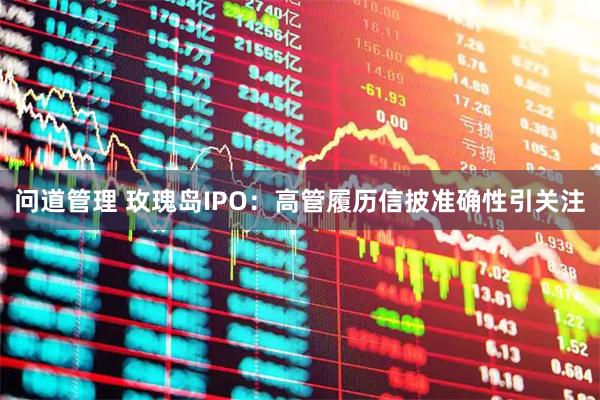 问道管理 玫瑰岛IPO：高管履历信披准确性引关注