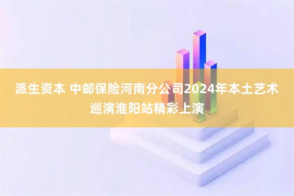 派生资本 中邮保险河南分公司2024年本土艺术巡演淮阳站精彩上演