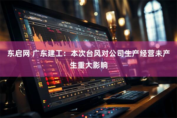 东启网 广东建工：本次台风对公司生产经营未产生重大影响