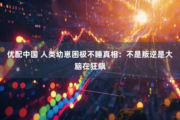 优配中国 人类幼崽困极不睡真相：不是叛逆是大脑在狂飙