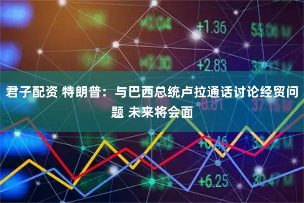 君子配资 特朗普：与巴西总统卢拉通话讨论经贸问题 未来将会面