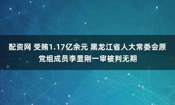 配资网 受贿1.17亿余元 黑龙江省人大常委会原党组成员李显刚一审被判无期