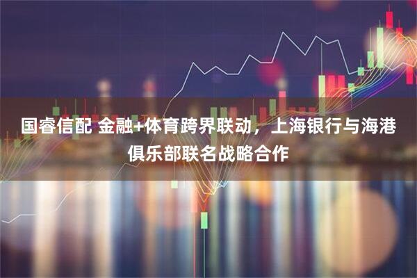 国睿信配 金融+体育跨界联动，上海银行与海港俱乐部联名战略合作