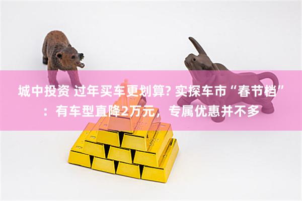城中投资 过年买车更划算? 实探车市“春节档”：有车型直降2万元，专属优惠并不多
