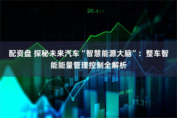配资盘 探秘未来汽车“智慧能源大脑”：整车智能能量管理控制全解析