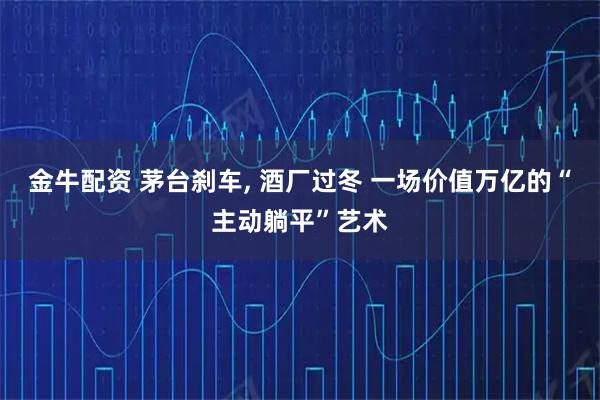 金牛配资 茅台刹车, 酒厂过冬 一场价值万亿的“主动躺平”艺术
