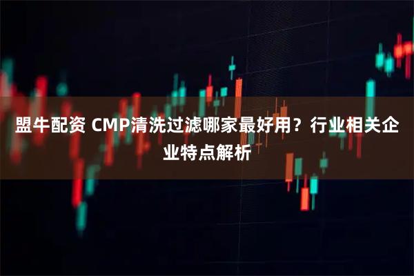 盟牛配资 CMP清洗过滤哪家最好用？行业相关企业特点解析