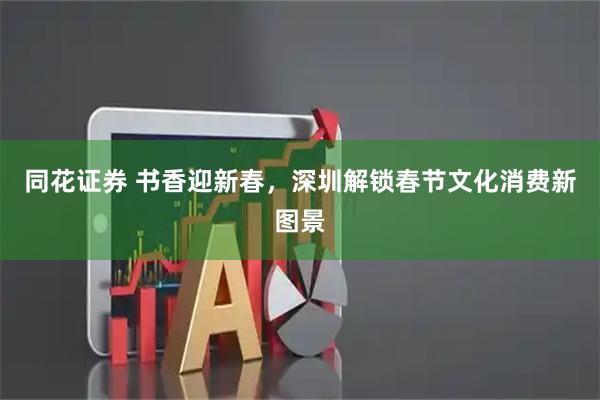 同花证券 书香迎新春，深圳解锁春节文化消费新图景