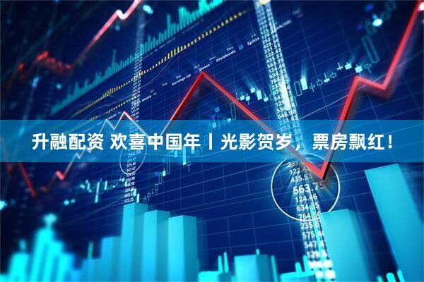 升融配资 欢喜中国年丨光影贺岁，票房飘红！