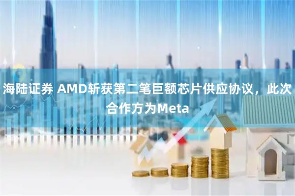 海陆证券 AMD斩获第二笔巨额芯片供应协议，此次合作方为Meta
