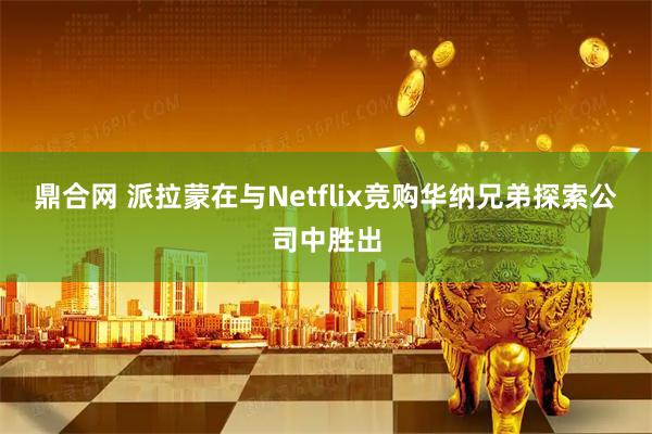 鼎合网 派拉蒙在与Netflix竞购华纳兄弟探索公司中胜出