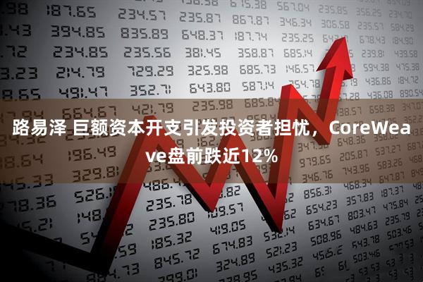 路易泽 巨额资本开支引发投资者担忧，CoreWeave盘前跌近12%