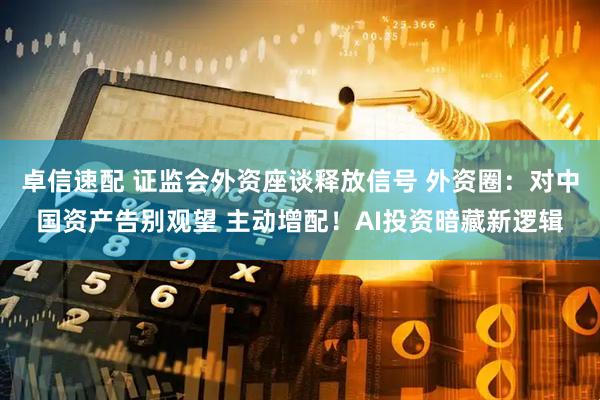 卓信速配 证监会外资座谈释放信号 外资圈：对中国资产告别观望 主动增配！AI投资暗藏新逻辑