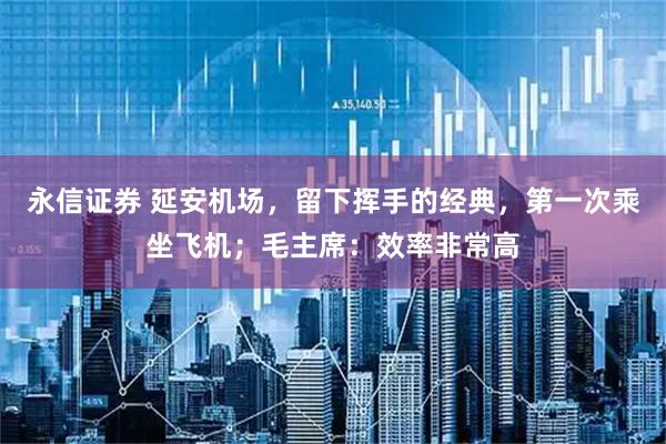 永信证券 延安机场，留下挥手的经典，第一次乘坐飞机；毛主席：效率非常高