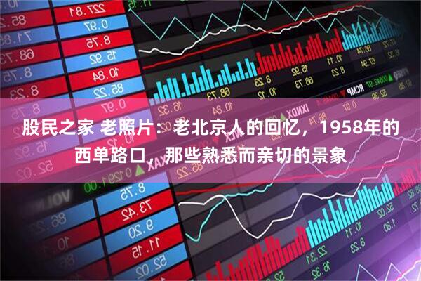 股民之家 老照片：老北京人的回忆，1958年的西单路口，那些熟悉而亲切的景象