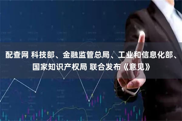 配查网 科技部、金融监管总局、工业和信息化部、国家知识产权局 联合发布《意见》