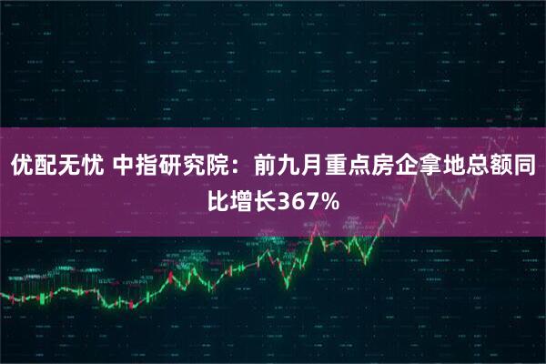 优配无忧 中指研究院：前九月重点房企拿地总额同比增长367%