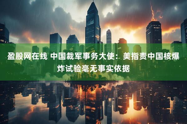 盈股网在线 中国裁军事务大使：美指责中国核爆炸试验毫无事实依据