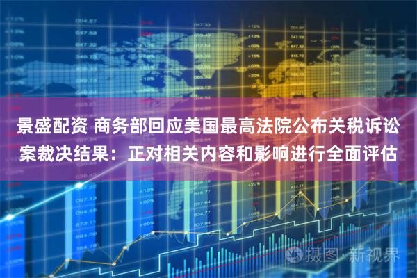 景盛配资 商务部回应美国最高法院公布关税诉讼案裁决结果：正对相关内容和影响进行全面评估