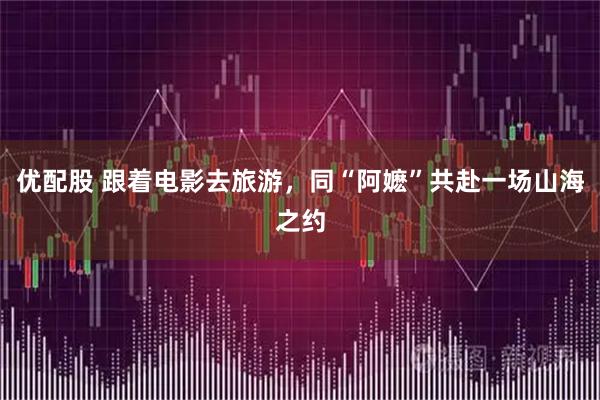 优配股 跟着电影去旅游，同“阿嬷”共赴一场山海之约