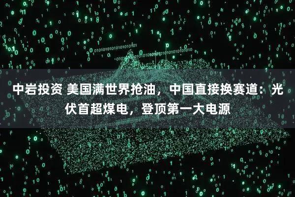 中岩投资 美国满世界抢油，中国直接换赛道：光伏首超煤电，登顶第一大电源